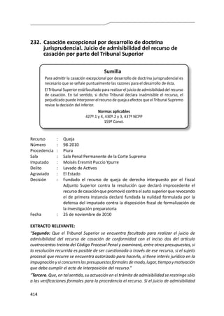414
232.	 Casación excepcional por desarrollo de doctrina
jurisprudencial. Juicio de admisibilidad del recurso de
casación por parte del Tribunal Superior
Sumilla
Para admitir la casación excepcional por desarrollo de doctrina jurisprudencial es
necesario que se señale puntualmente las razones para el desarrollo de ésta.
El Tribunal Superior está facultado para realizar el juicio de admisibilidad del recurso
de casación. En tal sentido, si dicho Tribunal declara inadmisible el recurso, el
perjudicado puede interponer el recurso de queja a efectos que el Tribunal Supremo
revise la decisión del inferior.
Normas aplicables
427º.1 y 4, 430º.2 y 3, 437º NCPP
159º Const.
Recurso 	 :	 Queja
Número	 :	98-2010
Procedencia	:	 Piura
Sala	 :	 Sala Penal Permanente de la Corte Suprema
Imputado	 :	 Moisés Eresmit Puccio Ypurre
Delito	 :	 Lavado de Activos
Agraviado 	 : 	 El Estado
Decisión 	 :	 Fundado el recurso de queja de derecho interpuesto por el Fiscal
Adjunto Superior contra la resolución que declaró improcedente el
recurso de casación que promovió contra el auto superior que revocando
el de primera instancia declaró fundada la nulidad formulada por la
defensa del imputado contra la disposición fiscal de formalización de
la investigación preparatoria
Fecha 	 :	 25 de noviembre de 2010
EXTRACTO RELEVANTE:
“Segundo: Que el Tribunal Superior se encuentra facultado para realizar el juicio de
admisibilidad del recurso de casación de conformidad con el inciso dos del artículo
cuatrocientos treinta del Código Procesal Penal y examinará, entre otros presupuestos, si
la resolución recurrida es pasible de ser cuestionada a través de ese recurso, si el sujeto
procesal que recurre se encuentra autorizado para hacerlo, si tiene interés jurídico en la
impugnación y si concurren los presupuestos formales de modo, lugar, tiempo y motivación
que debe cumplir el acto de interposición del recurso.”
“Tercero. Que, en tal sentido, su actuación en el trámite de admisibilidad se restringe sólo
a las verificaciones formales para la procedencia el recurso. Si el juicio de admisibilidad
 
