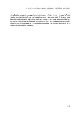 415
AUTOS DE CALIFICACIÓN, QUEJAS, APELACIONES Y REVISIÓN DE SENTENCIAS
de la Sala Penal Superior es negativo, el artículo cuatrocientos treinta y siete del referido
Código permite al perjudicado que pueda interponer recurso de queja de derecho para
que el Tribunal Supremo revise la decisión del interior respecto de la admisibilidad del
recurso de casación de conformidad con la disposiciones procesales establecidas en las
normas correspondientes y de esa manera pueda lograr la concesión del recurso, si es
que fue indebidamente denegado.”
 