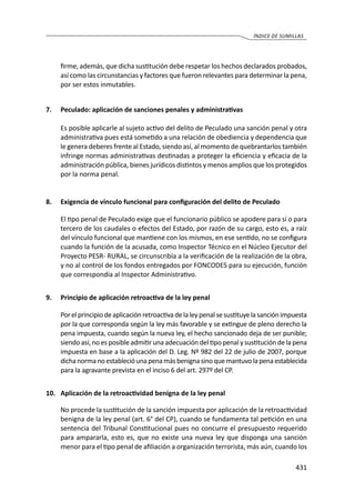 431
ÍNDICE DE SUMILLAS
firme, además, que dicha sustitución debe respetar los hechos declarados probados,
así como las circunstancias y factores que fueron relevantes para determinar la pena,
por ser estos inmutables.
7.	 Peculado: aplicación de sanciones penales y administrativas
	 Es posible aplicarle al sujeto activo del delito de Peculado una sanción penal y otra
administrativa pues está sometido a una relación de obediencia y dependencia que
le genera deberes frente al Estado, siendo así, al momento de quebrantarlos también
infringe normas administrativas destinadas a proteger la eficiencia y eficacia de la
administración pública, bienes jurídicos distintos y menos amplios que los protegidos
por la norma penal.
8.	 Exigencia de vínculo funcional para configuración del delito de Peculado
	 El tipo penal de Peculado exige que el funcionario público se apodere para sí o para
tercero de los caudales o efectos del Estado, por razón de su cargo, esto es, a raíz
del vínculo funcional que mantiene con los mismos, en ese sentido, no se configura
cuando la función de la acusada, como Inspector Técnico en el Núcleo Ejecutor del
Proyecto PESR- RURAL, se circunscribía a la verificación de la realización de la obra,
y no al control de los fondos entregados por FONCODES para su ejecución, función
que correspondía al Inspector Administrativo.
9.	 Principio de aplicación retroactiva de la ley penal
	 Porelprincipiodeaplicaciónretroactivadelaleypenalsesustituyelasanciónimpuesta
por la que corresponda según la ley más favorable y se extingue de pleno derecho la
pena impuesta, cuando según la nueva ley, el hecho sancionado deja de ser punible;
siendo así, no es posible admitir una adecuación del tipo penal y sustitución de la pena
impuesta en base a la aplicación del D. Leg. Nº 982 del 22 de julio de 2007, porque
dichanormanoestablecióunapenamásbenignasinoquemantuvolapenaestablecida
para la agravante prevista en el inciso 6 del art. 297º del CP.
10.	 Aplicación de la retroactividad benigna de la ley penal
	 No procede la sustitución de la sanción impuesta por aplicación de la retroactividad
benigna de la ley penal (art. 6° del CP), cuando se fundamenta tal petición en una
sentencia del Tribunal Constitucional pues no concurre el presupuesto requerido
para ampararla, esto es, que no existe una nueva ley que disponga una sanción
menor para el tipo penal de afiliación a organización terrorista, más aún, cuando los
 