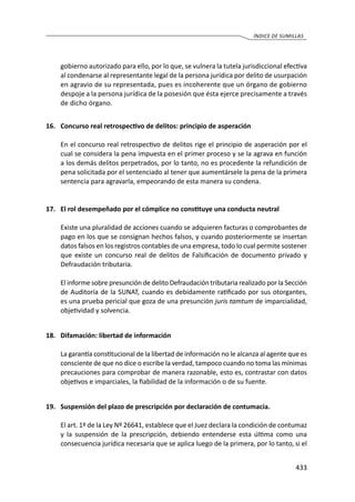 433
ÍNDICE DE SUMILLAS
gobierno autorizado para ello, por lo que, se vulnera la tutela jurisdiccional efectiva
al condenarse al representante legal de la persona jurídica por delito de usurpación
en agravio de su representada, pues es incoherente que un órgano de gobierno
despoje a la persona jurídica de la posesión que ésta ejerce precisamente a través
de dicho órgano.
16.	 Concurso real retrospectivo de delitos: principio de asperación
	 En el concurso real retrospectivo de delitos rige el principio de asperación por el
cual se considera la pena impuesta en el primer proceso y se la agrava en función
a los demás delitos perpetrados, por lo tanto, no es procedente la refundición de
pena solicitada por el sentenciado al tener que aumentársele la pena de la primera
sentencia para agravarla, empeorando de esta manera su condena.
17.	 El rol desempeñado por el cómplice no constituye una conducta neutral
	 Existe una pluralidad de acciones cuando se adquieren facturas o comprobantes de
pago en los que se consignan hechos falsos, y cuando posteriormente se insertan
datos falsos en los registros contables de una empresa, todo lo cual permite sostener
que existe un concurso real de delitos de Falsificación de documento privado y
Defraudación tributaria.
	 El informe sobre presunción de delito Defraudación tributaria realizado por la Sección
de Auditoría de la SUNAT, cuando es debidamente ratificado por sus otorgantes,
es una prueba pericial que goza de una presunción juris tamtum de imparcialidad,
objetividad y solvencia.
18.	 Difamación: libertad de información
	 La garantía constitucional de la libertad de información no le alcanza al agente que es
consciente de que no dice o escribe la verdad, tampoco cuando no toma las mínimas
precauciones para comprobar de manera razonable, esto es, contrastar con datos
objetivos e imparciales, la fiabilidad de la información o de su fuente.
19.	 Suspensión del plazo de prescripción por declaración de contumacia.
	 El art. 1º de la Ley Nº 26641, establece que el Juez declara la condición de contumaz
y la suspensión de la prescripción, debiendo entenderse esta última como una
consecuencia jurídica necesaria que se aplica luego de la primera, por lo tanto, si el
 