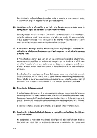 434
Juez declara formalmente la contumacia y omite pronunciarse expresamente sobre
la suspensión, el plazo de prescripción igual se suspende.
20.	 Acreditación de la afectación al servicio o la función encomendada para la
configuración típica del delito de Malversación de fondos
	 La configuración típica del delito de Malversación de fondos requiere la acreditación
de la afectación del servicio que se brinda o de la función que ha sido encomendada,
lo cual puede verificarse de las conclusiones del Informe Pericial realizado, y sobre
todo, del debate pericial practicado durante el juzgamiento.
21.	 El “manifiesto de carga” no es un documento público. La prescripción extraordinaria
del delito de Falsificación de documentos privados opera a los seis años de ocurrido
el hecho penal
	 El “manifiesto de carga” que obra en un expediente administrativo aduanero no
es un documento público en tanto no es otorgado por un funcionario público en
ejercicio de sus funciones y no es tampoco un documento otorgado ante Notario
Público. Por ello, el tipo penal aplicable es el delito de Falsificación de documentos
privados.
	 Siendo ello así, la prescripción ordinaria de la acción penal para este delito operaría
a los cuatro años por ser cuatro años la pena máxima establecida para este delito.
Por otro lado, la prescripción extraordinaria operaría a los seis años porque para el
cálculo de ésta es necesario adicionar a la pena máxima establecida, la mitad.
22.	 Prescripción de la acción penal
	 SiloshechossucedieronantesdelapromulgacióndelaLeydeContumacia,dichanorma
noleesaplicableyportanto,alhabertranscurridomásde12añosdecometidoelilícito,
ha operado la prescripción ordinaria y extraordinaria en tanto el delito por el que se le
procesa al imputado tiene como pena máxima 8 años de pena privativa de la libertad.
	 Si se dicta sentencia estando prescrita la acción penal, ésta deviene en nula.
23.	 Inaplicación de la duplicidad del plazo de prescripción en el delito de Omisión de
actos funcionales
	 No es aplicable la duplicidad del plazo de prescripción al delito de Omisión de actos
funcionales en tanto éste no lesiona directamente el patrimonio del Estado sino
 