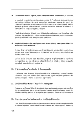 436
29.	 Coautoría en un delito especial propio determinación del dolo en delito de peculado
	 La coautoría en un delito especial propio, como el de Peculado, se presenta siempre
que concurra: a) la presencia de un acuerdo común para lesionar los bienes del
Estado; b) una división de funciones; y c) un aporte eficaz de cada uno de los agentes
delictivos públicos para extraer los caudales del Estado fuera de la esfera de la
administración sin causa legítima para ello.
	 Para la determinación del dolo en el delito de Peculado debe recurrirse a la prueba
indiciaria, fijarse en los conocimientos especiales que tenían los acusados y la posición
que ocupaban dentro de la organización del Estado.
30.	 Suspensión del plazo de prescripción de la acción penal y prescripción en el caso
de concurso ideal de delitos
	 El plazo de prescripción se suspende: i) cuando existe una cuestión pendiente de
resolverse en otro procedimiento; y, ii) el tiempo que demoró el procedimiento de
la queja excepcional.
	 Cuando existe concurso ideal de delitos, el plazo de prescripción es aquel que
corresponde a la pena más grave, adicionándosele la mitad de ésta si es que ha
operado la prescripción extraordinaria.
31.	 El “ánimo de lucro” en el delito de Robo agravado
	 El delito de Robo agravado exige aparte del dolo un elemento subjetivo del tipo
“ánimo de lucro” que consiste en la intención del sujeto activo de apoderarse del
bien mueble para obtener un beneficio o provecho.
32.	 Configuración del delito de Negociación incompatible
	 ParaqueseconfigureeldelitodeNegociaciónincompatibledebeproducirseunconflicto
de compatibilidades, por un lado el funcionario es parte del Estado y en base a ello
orientasuactuary,porotro,dichosujetoespecialorientasuinterésenfunciónpersonal.
33.	El ius retorquendi y el ius injuriandi en el delito de Difamación
	El ius retorquendi surge cuando una persona difamada responde a quien previamente
le ofendió mediante otro atentado contra su honor. No constituye una modalidad
 