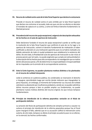 452
95.	 Recurso de nulidad contra auto de la Sala Penal Superior que declara la contumacia
	 Procede el recurso de nulidad contra el auto emitido por la Sala Penal Superior
que declara reo contumaz al acusado, toda vez que uno de sus efectos es decretar
el mandato de captura en su contra, y como tal limita el derecho fundamental a la
libertad personal.
96.	 Procedencia del recurso de queja excepcional, exigencia de descripción exhaustiva
de los hechos en el auto de apertura de instrucción
	 Debe declararse fundado el recurso de queja excepcional cuando se verifica que
la resolución de la Sala Penal Superior que confirmó el auto de no ha lugar a la
apertura de instrucción, vulneró el derecho fundamental de motivación al haber
justificado su decisión en una motivación aparente pues no se habría realizado una
debida valoración de todo el caudal probatorio que establecería la existencia del
delito. De otro lado, la finalidad del auto de apertura de instrucción es dar inicio al
proceso penal y por tal razón, no puede exigírsele que cumpla con exhaustividad en
la descripción de los hechos pues ello corresponderá a la investigación que se realice
dentro del proceso penal, a fin de determinar la responsabilidad o irresponsabilidad
de los imputados con la emisión de la correspondiente sentencia.
97.	 Ante la Corte Suprema, no pueden plantearse motivos distintos a los planteados
en el recurso de nulidad interpuesto
	 Leída la sentencia en audiencia pública, los condenados se reservaron el derecho
a impugnar, ejercitándolo luego por escrito donde indicaron que impugnaban la
pena impuesta, sin embargo, al momento de fundamentar sus recursos de nulidad
solicitaron su absolución por insuficiencia probatoria, siendo así, no pueden admitirse
dichos recursos porque si bien es posible ampliar sus fundamentos, no puede
plantearse nuevos motivos distintos del recurso original, los que incluso tampoco
fundamentaron.
98.	 Principio de interdicción de la reforma peyorativa: variación en el título de
participación delictiva
	 La variación del título de participación delictiva de cómplice primario a coautor no
vulnera el principio de interdicción de la reforma peyorativa porque fue el Fiscal
quien impugnó el fallo, además que en su acusación calificó la intervención como
autoría; de otro lado, tampoco se afecta el principio acusatorio pues no se alteran,
en lo esencial, los hechos conformados.
 
