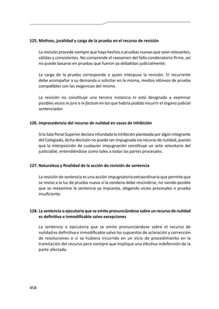 458
125.	Motivos, juralidad y carga de la prueba en el recurso de revisión
	 La revisión procede siempre que haya hechos o pruebas nuevas que sean relevantes,
válidas y consistentes. No comprende el reexamen del fallo condenatorio firme, así
no puede basarse en pruebas que fueron ya debatidas judicialmente.
	 La carga de la prueba corresponde a quien interpuso la revisión. El recurrente
debe acompañar a su demanda o solicitar en la misma, medios idóneos de prueba
compatibles con las exigencias del mismo.
	 La revisión no constituye una tercera instancia ni está designada a examinar
posibles vicios in jure o in factum en los que habría podido incurrir el órgano judicial
sentenciador.
126.	Improcedencia del recurso de nulidad en casos de inhibición
	 Si la Sala Penal Superior declara infundada la inhibición planteada por algún integrante
del Colegiado, dicha decisión no puede ser impugnada vía recurso de nulidad, puesto
que la interposición de cualquier impugnación constituye un acto voluntario del
justiciable, entendiéndose como tales a todas las partes procesales.
127.	Naturaleza y finalidad de la acción de revisión de sentencia
	 La revisión de sentencia es una acción impugnatoria extraordinaria que permite que
se revise a la luz de prueba nueva si la condena debe rescindirse, no siendo posible
que se reexamine la sentencia ya impuesta, alegando vicios procesales o prueba
insuficiente.
128.	La sentencia o ejecutoria que se emite pronunciándose sobre un recurso de nulidad
es definitiva e inmodificable salvo excepciones
	 La sentencia o ejecutoria que se emite pronunciándose sobre el recurso de
nulidad es definitiva e inmodificable salvo los supuestos de aclaración y corrección
de resoluciones o si se hubiera incurrido en un vicio de procedimiento en la
tramitación del recurso pero siempre que implique una efectiva indefensión de la
parte afectada.
 