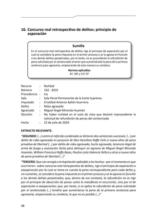 48
16.	Concurso real retrospectivo de delitos: principio de
asperación
Sumilla
En el concurso real retrospectivo de delitos rige el principio de asperación por el
cual se considera la pena impuesta en el primer proceso y se la agrava en función
a los demás delitos perpetrados, por lo tanto, no es procedente la refundición de
pena solicitada por el sentenciado al tener que aumentársele la pena de la primera
sentencia para agravarla, empeorando de esta manera su condena.
Normas aplicables
6º, 50º y 51º CP
Recurso 	 :	 Nulidad
Número	 :	 142 - 2010
Procedencia	:	 Ica
Sala	 :	 Sala Penal Permanente de la Corte Suprema
Imputado 	 :	 Cristóbal Antonio Ayllón Guerrero
Delito	 :	 Robo agravado
Agraviado	 : 	 Miguel Ángel Miranda Huamán
Decisión 	 :	 No haber nulidad en el auto de vista que declaró improcedente la
solicitud de refundición de penas del sentenciado
Fecha	 :	 22 de julio de 2010
EXTRACTO RELEVANTE:
“SEGUNDO: (…) contra el referido condenado se dictaron dos sentencias sucesivas: (…) por
delito de robo agravado en perjuicio de Dan Hamilton Raffo Celis a nueve años de pena
privativa de libertad (…) por delito de robo agravado, hurto agravado, tenencia ilegal de
arma de fuego y asociación ilícita para delinquir en agravio de Miguel Ángel Miranda
Huamán, William Francisco Raffo Rejas, Paulino Julio Valencia Yallico y otros a nueve años
de pena privativa de libertad (…)” 	
“TERCERO: Que con arreglo a la legislación aplicable a los hechos –por el momento en que
ocurrieron– sobre concurso real retrospectivo de delitos, rige el principio de asperación o
exasperación por la cual se toma en cuenta la pena correspondiente para cada delito y,
sin sumarlas, se considera la pena impuesta en el primer proceso y se la agrava en función
a los demás delitos perpetrados; que, dentro de ese contexto, la refundición no se rige
por el principio de absorción de penas como lo manifiesta el recurrente, sino por el de
asperación o exasperación; que, por tanto, si se aplica la refundición de pena solicitada
por el sentenciado (…) tendría que aumentarse la pena de la primera sentencia para
agravarla, empeorando su condena, lo que no es posible (…)”
 