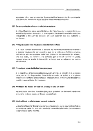 463
ÍNDICE DE SUMILLAS
anteriores, tales como la excepción de prescripción y la excepción de cosa juzgada,
pues en dichas incidencias no se resuelve sobre el fondo del asunto.
145.	Consecuencias de vulnerar el principio acusatorio
	 Si el Fiscal Supremo opina que el dictamen del Fiscal Superior es inconsistente, en
atención al principio acusatorio, la Sala Suprema debe declarar nula la resolución
impugnada y devolver los actuados al Fiscal Superior para que subsane lo
pertinente.
146.	Principio acusatorio e insubsistencia del dictamen fiscal
	 Si el Fiscal Superior discrepa de la posición no incriminatoria del Fiscal inferior y
la declara insubsistente por encontrar que en la instrucción hubieron muchas
deficiencias, el Juez no puede dictar una resolución de conclusión del proceso,
sino que debe, en atención a lo señalado por el Fiscal Superior en grado,
mandar a que se amplíe la instrucción a efectos que se subsanen los errores
	encontrados.
147.	Principio de imparcialidad de los magistrados
	 Si el magistrado o los magistrados resolvieron, previo a la emisión de la sentencia
penal, una acción de garantía a favor de los acusados, se violará el principio de
imparcialidad en tanto ello denota que estos se habrían formado una idea sobre la
posible responsabilidad del imputado.
148.	Afectación del debido proceso con jueces y fiscales sin rostro
	 Aquellos actos judiciales realizados por jueces y fiscales son rostro no tiene valor
probatorio en tanto afectan el debido proceso legal.
149.	Motivación de resoluciones en segunda instancia
	 La Sala Penal Superior debe pronunciarse por los agravios que el recurrente señaló en
su recurso de apelación, más aun cuando del contenido de la resolución o sentencia
se aprecia que los ha descrito.
 