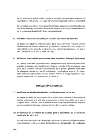 466
tal hecho nunca se realizó, que las pruebas actuadas han demostrado la inocencia del
acusadooqueestaspruebas–decargo–soninsuficientesparademostrarsuculpabilidad.
	 La contradicción existente entre las conclusiones de las pericias contables judiciales,
que precisamente justificaron la decisión de absolver al acusado, amerita la nulidad
de la sentencia y la realización de un nuevo juicio oral.
62.	 Nulidad de sentencia absolutoria por indebida apreciación de los hechos
	 La decisión de absolver a los imputados de la acusación fiscal, requiere apreciar
debidamente los hechos materia de juzgamiento, valorar de forma conjunta y
razonada la prueba actuada, y especialmente, explicar las razones por las que se
resta valor probatorio a las pruebas de cargo.
63.	 El Tribunal Superior debe pronunciarse sobre las pruebas de cargo y de descargo
	 La Sala que conoce en segunda instancia debe pronunciarse no solo respecto de las
pruebas de descargo sino también debe hacerlo respecto de las pruebas de cargo
pues de lo contrario se ocasiona la infracción de la garantía genérica de la tutela
jurisdiccional efectiva, en específico el derecho constitucional a que las decisiones
sean motivadas. La Sala debe precisar por qué motivos le otorga mayor valor a una
prueba respecto de otra que sustenta lo contrario.
CONCLUSIÓN ANTICIPADA
155.	Conclusión anticipada del juicio oral: cuestionamiento de los hechos
	 La aceptación de los hechos por parte del acusado con la conformidad de su defensa,
implica su renuncia a la actividad probatoria en el juicio oral, razón por la que el
Juzgador deberá tenerlos como realmente acontecidos y sin posibilidad que las partes
puedan cuestionar luego su veracidad a través del recurso de nulidad.
156.	Conformidad de la defensa del acusado para la procedencia de la conclusión
anticipada del juicio oral
	 La conclusión anticipada del debate oral constituye un acto de doble garantía pues
exige la concurrencia concordada de las voluntades del acusado y de su abogado
 
