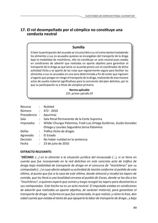 49
cuestiones de derecho penal sustantivo
17.	El rol desempeñado por el cómplice no constituye una
conducta neutral
Sumilla
Si bien la participación del acusado se circunscribió a su rol como taxista trasladando
los alimentos a sus co-acusados quienes se encargaban del transporte de la droga
bajo la modalidad de mochileros, ello no constituye un acto neutral pues estaba
en condiciones de advertir que realizaba un aporte objetivo para garantizar el
transporte de la droga ya que tenía un acuerdo previo con el coordinador de dicha
actividad ilícita y se apartó de las rutas que regularmente seguía para facilitar los
alimentos a sus co-acusados en una zona determinada a fin de evitar que ingresen
a lugares que pongan en riesgo el transporte de la droga, realizando de esta manera
actos de auxilio material significativos para la concreción del plan delictivo, por lo
que su participación es a título de cómplice primario.
Norma aplicable
25º, primer párrafo CP
Recurso 	 :	 Nulidad
Número	 :	 472 - 2010
Procedencia	:	 Apurímac
Sala	 :	 Sala Penal Permanente de la Corte Suprema
Imputados 	 :	 Wilder Chungui Palomino, Fredi Luis Ortega Gutiérrez, Guido González
Ortega y Lourdes Segundina Serna Palomino
Delito	 :	 Tráfico ilícito de drogas
Agraviado 	 :	 El Estado
Decisión 	 :	 No haber nulidad en la sentencia
Fecha	 :	 23 de julio de 2010
EXTRACTO RELEVANTE:
“DÉCIMO: (…) en lo atinente a la situación jurídica del encausado (…), si se tiene en
cuenta que fue incorporado en la red delictiva en este concreto acto de tráfico de
droga bajo modalidad de transporte de droga en el concurso de “mochileros” por su
coimputado (…) a cuyo efecto adaptó su actividad de taxista conforme al pedido de este
último, al punto que fue a la casa de este último, donde almorzó y recabó los tapers de
comida, que los llevó a una localidad cercana al pueblo de Cocas, donde se las dio a los
“mochileros”, a quienes esperó que coman y luego recogió los tapers para devolverlos a
sus coimputados. Este hecho no es un acto neutral. El imputado estaba en condiciones
de advertir que realizaba un aporte objetivo, de carácter material, para garantizar el
transporte de droga –la forma en que fue contactado, lo que realizó, y cómo lo hizo, dan
cabal cuenta que estaba al tanto de que apoyaría la labor de transporte de droga-, y bajo
 