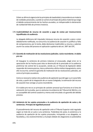 476
	 Si bien se afirma la vigencia de los principios de taxatividad y trascendencia en materia
de nulidades procesales, cuando se vulnera el principio de justicia material que exige
el debido esclarecimiento de los hechos acusados, es indispensable la declaración
de nulidad del fallo de primera instancia.
178.	Inadmisibilidad de recurso de casación y pago de costas por inconcurrencia
injustificada a la audiencia
	 La abogada defensora del imputado interpuso recurso de casación y pese a estar
debidamente notificada, no concurrió a la audiencia de casación ni justificó su falta
de comparecencia, por lo tanto, debe declararse inadmisible su recurso, y además
asumir las costas del proceso en aplicación supletoria del art. 399° del CPC.
179.	Garantía de motivación de las resoluciones judiciales. Juicio rescindente. In dubio
pro reo
	 Al impugnar la sentencia de primera instancia el encausado, alegó error en la
apreciación de los hechos pues ésta se desvinculó de lo precisado en la audiencia
preliminar de control de la acusación, siendo así, el Tribunal de Apelación debió
responder de manera precisa, clara y coherente a dicho motivo impugnatorio, como
ello no ocurrió, vulneró la garantía de motivación de las resoluciones judiciales, así
como el principio acusatorio.
	 Como es necesario realizar otra audiencia de apelación que dé lugar a un nuevo fallo
de vista, a partir de la integración de un nuevo Colegiado, la estimación del recurso
de casación trae consigo un juicio rescindente.
	El in dubio pro reo es un principio de carácter procesal que funciona en el área de
valoración de la prueba, que es exclusiva incumbencia del Tribunal de Mérito y no
es susceptible del control casatorio y menos está vinculada a la garantía del debido
proceso.
180.	Asistencia de los sujetos procesales a la audiencia de apelación de autos y de
sentencias. Principio de legalidad procesal
	 El procedimiento del recurso de apelación ante el Tribunal Superior está regulado
según se trate de un auto o una sentencia. Tratándose de autos, la asistencia a la
audiencia de apelación de los sujetos procesales, incluyendo a sus abogados, es
facultativa, y los esclarecimientos y el propio debate de alegaciones es potestativa
 