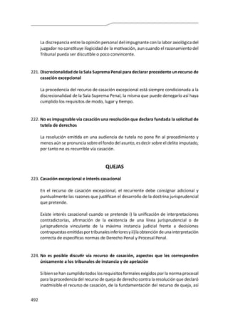 492
	 La discrepancia entre la opinión personal del impugnante con la labor axiológica del
juzgador no constituye ilogicidad de la motivación, aun cuando el razonamiento del
Tribunal pueda ser discutible o poco convincente.
221.	Discrecionalidad de la Sala Suprema Penal para declarar procedente un recurso de
casación excepcional
	 La procedencia del recurso de casación excepcional está siempre condicionada a la
discrecionalidad de la Sala Suprema Penal, la misma que puede denegarlo así haya
cumplido los requisitos de modo, lugar y tiempo.
222.	No es impugnable vía casación una resolución que declara fundada la solicitud de
tutela de derechos
	 La resolución emitida en una audiencia de tutela no pone fin al procedimiento y
menos aún se pronuncia sobre el fondo del asunto, es decir sobre el delito imputado,
por tanto no es recurrible vía casación.
QUEJAS
223.	Casación excepcional e interés casacional
	 En el recurso de casación excepcional, el recurrente debe consignar adicional y
puntualmente las razones que justifican el desarrollo de la doctrina jurisprudencial
que pretende.
	 Existe interés casacional cuando se pretende i) la unificación de interpretaciones
contradictorias, afirmación de la existencia de una línea jurisprudencial o de
jurisprudencia vinculante de la máxima instancia judicial frente a decisiones
contrapuestasemitidasportribunalesinferioresyii)laobtencióndeunainterpretación
correcta de específicas normas de Derecho Penal y Procesal Penal.
224.	No es posible discutir vía recurso de casación, aspectos que les corresponden
únicamente a los tribunales de instancia y de apelación
	 Si bien se han cumplido todos los requisitos formales exigidos por la norma procesal
para la procedencia del recurso de queja de derecho contra la resolución que declaró
inadmisible el recurso de casación, de la fundamentación del recurso de queja, así
 