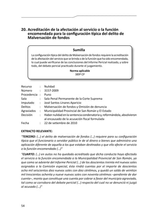 54
20.	Acreditación de la afectación al servicio o la función
encomendada para la configuración típica del delito de
Malversación de fondos
Sumilla
La configuración típica del delito de Malversación de fondos requiere la acreditación
de la afectación del servicio que se brinda o de la función que ha sido encomendada,
lo cual puede verificarse de las conclusiones del Informe Pericial realizado, y sobre
todo, del debate pericial practicado durante el juzgamiento.
Norma aplicable
389º CP
Recurso 	 :	 Nulidad
Número	 :	3157-2009
Procedencia	:	 Puno
Sala	 :	 Sala Penal Permanente de la Corte Suprema
Imputado	 :	 José Santos Linares Aparicio
Delitos	 :	 Malversación de fondos y Omisión de denuncia
Agraviados	 :	 Municipalidad Provincial de San Román y El Estado
Decisión 	 :	 Haber nulidad en la sentencia condenatoria y, reformándola, absolvieron
al encausado de la acusación fiscal formulada
Fecha	 :	 22 de setiembre de 2010
EXTRACTO RELEVANTE:
“TERCERO: (…) el delito de malversación de fondos (…) requiere para su configuración
típica que el funcionario o servidor público le de al dinero o bienes que administra una
aplicación diferente de aquella a los que estaban destinados y que ello afecte el servicio
o la función encomendada (…)”
“CUARTO: (…) en autos no ha quedado acreditado que dicha conducta haya afectado
el servicio o la función encomendada a la Municipalidad Provincial de San Román, ya
que como se advierte del Informe Pericial (…) de los doscientos treinta mil nuevos soles
asignados a la Comisión especial, ésta rindió cuentas por el importe de doscientos
ocho mil seiscientos diez nuevos soles con diez céntimos, y quedó un saldo de veintiún
mil trescientos ochenta y nueve nuevos soles con noventa céntimos –pendiente de dar
cuenta–, monto que constituye una cuenta por cobrar a favor del municipio agraviado,
tal como se corrobora del debate pericial (…) respecto del cual no se denunció ni juzgó
al acusado (…)”
 