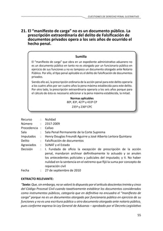 55
cuestiones de derecho penal sustantivo
21.	El “manifiesto de carga” no es un documento público. La
prescripción extraordinaria del delito de Falsificación de
documentos privados opera a los seis años de ocurrido el
hecho penal.
Sumilla
El “manifiesto de carga” que obra en un expediente administrativo aduanero no
es un documento público en tanto no es otorgado por un funcionario público en
ejercicio de sus funciones y no es tampoco un documento otorgado ante Notario
Público. Por ello, el tipo penal aplicable es el delito de Falsificación de documentos
privados.
Siendo ello así, la prescripción ordinaria de la acción penal para este delito operaría
a los cuatro años por ser cuatro años la pena máxima establecida para este delito.
Por otro lado, la prescripción extraordinaria operaría a los seis años porque para
el cálculo de ésta es necesario adicionar a la pena máxima establecida, la mitad.
Normas aplicables
80º, 83º, 427º y 433º CP
235º y 236º CPC
Recurso 	 :	 Nulidad
Número	 :	2317-2009
Procedencia	:	 Callao
Sala	 :	 Sala Penal Permanente de la Corte Suprema
Imputados	 :	 Henry Douglas Freundt Aguirre y José Alberto Lertora Quintana
Delito	 :	 Falsificación de documentos
Agraviados	 : 	 SUNAT y el Estado
Decisión 	 : 	 I. Fundada de oficio la excepción de prescripción de la acción
penal, mandaron archivar definitivamente lo actuado y se anulen
los antecedentes policiales y judiciales del imputado; y II. No haber
nulidad en la sentencia en el extremo que fijó la suma por concepto de
reparación civil
Fecha 	 :	 27 de septiembre de 2010
EXTRACTO RELEVANTE:
“Sexto: Que, sin embargo, no se valoró lo dispuesto por el artículo doscientos treinta y cinco
del Código Procesal Civil cuando taxativamente establece los documentos considerados
como instrumentos públicos, categoría que en definitiva no encuadra el “manifiesto de
carga” porque no es un documentos otorgado por funcionario público en ejercicio de su
funciones y no es una escritura pública u otro documento otorgado ante notario público,
pues conforme expresa la Ley General de Aduanas – aprobado por el Decreto Legislativo
 