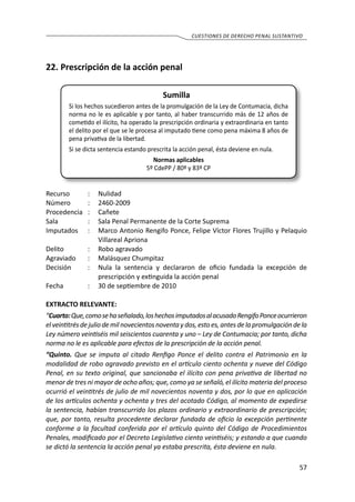 57
cuestiones de derecho penal sustantivo
22.	Prescripción de la acción penal
Sumilla
Si los hechos sucedieron antes de la promulgación de la Ley de Contumacia, dicha
norma no le es aplicable y por tanto, al haber transcurrido más de 12 años de
cometido el ilícito, ha operado la prescripción ordinaria y extraordinaria en tanto
el delito por el que se le procesa al imputado tiene como pena máxima 8 años de
pena privativa de la libertad.
Si se dicta sentencia estando prescrita la acción penal, ésta deviene en nula.
Normas aplicables
5º CdePP / 80º y 83º CP
Recurso 	 :	 Nulidad
Número	 :	2460-2009
Procedencia	:	 Cañete
Sala	 :	 Sala Penal Permanente de la Corte Suprema
Imputados 	 :	 Marco Antonio Rengifo Ponce, Felipe Víctor Flores Trujillo y Pelaquio
Villareal Apriona
Delito	 :	 Robo agravado
Agraviado	 :	 Malásquez Chumpitaz
Decisión 	 :	 Nula la sentencia y declararon de oficio fundada la excepción de
prescripción y extinguida la acción penal
Fecha 	 :	 30 de septiembre de 2010
EXTRACTO RELEVANTE:
“Cuarto:Que,comosehaseñalado,loshechosimputadosalacusadoRengifoPonceocurrieron
el veintitrés de julio de mil novecientos noventa y dos, esto es, antes de la promulgación de la
Ley número veintiséis mil seiscientos cuarenta y uno – Ley de Contumacia; por tanto, dicha
norma no le es aplicable para efectos de la prescripción de la acción penal.
“Quinto. Que se imputa al citado Renfigo Ponce el delito contra el Patrimonio en la
modalidad de robo agravado previsto en el artículo ciento ochenta y nueve del Código
Penal, en su texto original, que sancionaba el ilícito con pena privativa de libertad no
menor de tres ni mayor de ocho años; que, como ya se señaló, el ilícito materia del proceso
ocurrió el veintitrés de julio de mil novecientos noventa y dos, por lo que en aplicación
de los artículos ochenta y ochenta y tres del acotado Código, al momento de expedirse
la sentencia, habían transcurrido los plazos ordinario y extraordinario de prescripción;
que, por tanto, resulta procedente declarar fundada de oficio la excepción pertinente
conforme a la facultad conferida por el artículo quinto del Código de Procedimientos
Penales, modificado por el Decreto Legislativo ciento veintiséis; y estando a que cuando
se dictó la sentencia la acción penal ya estaba prescrita, ésta deviene en nula.
 