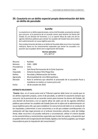 65
cuestiones de derecho penal sustantivo
29.	Coautoría en un delito especial propio determinación del dolo
en delito de peculado
Sumilla
La coautoría en un delito especial propio, como el de Peculado, se presenta siempre
que concurra: a) la presencia de un acuerdo común para lesionar los bienes del
Estado; b) una división de funciones; y c) un aporte eficaz de cada uno de los
agentes delictivos públicos para extraer los caudales del Estado fuera de la esfera
de la administración sin causa legítima para ello.
Para la determinación del dolo en el delito de Peculado debe recurrirse a la prueba
indiciaria, fijarse en los conocimientos especiales que tenían los acusados y la
posición que ocupaban dentro de la organización del Estado.
Normas aplicables
23º y 387º CP
Recurso 	 :	 Nulidad
Número	 :	 3181 - 2009
Procedencia	:	 Lima
Sala	 :	 Sala Penal Permanente de la Corte Suprema
Imputado 	 :	 Antonio Gustavo Félix Piepp Díaz
Delitos	 :	 Peculado y Malversación de fondos
Agraviada	 :	 Municipalidad de Lima Metropolitana
Decisión 	 :	 Nula la sentencia que absolvió al procesado de la acusación fiscal y
mandaron se realice un nuevo juicio oral
Fecha	 :	 18 de octubre de 2010
EXTRACTO RELEVANTE:
“Cuarto: Que, en el nuevo juicio oral el Tribunal superior debe tener en cuenta que en
los delitos especiales propios, como el de peculado, se admite la coautoría siempre que
concurra: (a) la presencia de un acuerdo común para lesionar los bienes del Estado; (b)
una división de funciones y (c) un aporte eficaz de cada uno de los agentes delictivos
públicos para extraer los caudales del Estado fuera de la esfera de la administración sin
causa legítima para ello; que para establecer la concurrencia del dolo en la conducta de
los imputados y determinar si eran conscientes o no de que estaban contribuyendo a la
realización del tipo legal previsto en el artículo trescientos ochenta y siete del Código
Penal, debe recurrirse a la prueba indiciaria o circunstancial, utilizar el criterio basado
en las características y conocimientos especiales que tenían los sujetos, y la posición que
ocupaban dentro de la organización del Estado, ligados a los hechos juzgados, que tengan
trascendencia para la imputación del conocimiento”.
 