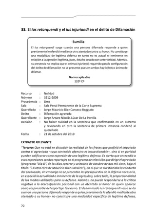 70
33.	El ius retorquendi y el ius injuriandi en el delito de Difamación
Sumilla
El ius retorquendi surge cuando una persona difamada responde a quien
previamente le ofendió mediante otro atentado contra su honor. No constituye
una modalidad de legítima defensa en tanto no es actual ni inminente en
relación a la agresión ilegítima, pues, ésta ha cesado con anterioridad. Además,
su presencia no implica que el animus injuriandi requerido para la configuración
del delito de difamación no se presente pues en ambos hay idéntico ánimo de
difamar.
Norma aplicable
132º CP
Recurso 	 :	 Nulidad
Número	 :	3912-2009
Procedencia	:	 Lima
Sala	 :	 Sala Penal Permanente de la Corte Suprema
Querellado 	 :	 Jorge Mauricio Diez Canseco Beggiato
Delito	 :	 Difamación agravada
Querellante 	 : 	 Jorge Arturo Nicolás Lúcar De La Portilla
Decisión 	 :	 No haber nulidad en la sentencia que confirmando en un extremo
y revocando en otro la sentencia de primera instancia condenó al
querellado
Fecha 	 :	 21 de octubre del 2010
EXTRACTO RELEVANTE:
“Tercero: Que no está en discusión la realidad de las frases que profirió el imputado
contra el agraviado –cuyo contenido ofensivo es incuestionable–, sino si en puridad
pueden calificarse como expresión de una legítima defensa. Es cierto que antecedió a
esas expresiones sendos reportajes en el programa de televisión que dirige el agraviado
(programa “Día D”, de los días catorce y veintiuno de octubre de dos mil siete, bajo el
título: “La otra cara de Mauricio Diez Canseco”), en el que se cuestionaba la conducta
del encausado, sin embargo no se presentan los presupuestos de la defensa necesaria,
en especial la actualidad o inminencia de la agresión y, sobre todo, la proporcionalidad
de los medios utilizados para su defensa. Además, no puede responderse a la crítica
negativa o la descalificación personal con un atentado al honor de quien aparece
como responsable del reportaje televisivo. El denominado ius retorquendi –que se da
cuando una persona difamada responde a quien previamente la ofendió mediante otro
atentado a su honor– no constituye una modalidad específica de legítima defensa,
 