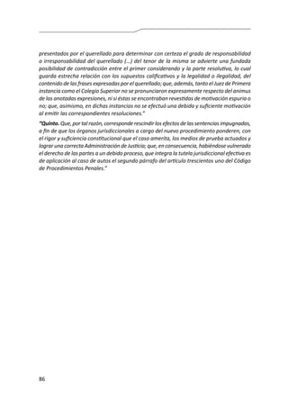 86
presentados por el querellado para determinar con certeza el grado de responsabilidad
o irresponsabilidad del querellado (…) del tenor de la misma se advierte una fundada
posibilidad de contradicción entre el primer considerando y la parte resolutiva, lo cual
guarda estrecha relación con los supuestos calificativos y la legalidad o ilegalidad, del
contenido de las frases expresadas por el querellado; que, además, tanto el Juez de Primera
instancia como el Colegio Superior no se pronunciaron expresamente respecto del animus
de las anotadas expresiones, ni si éstas se encontraban revestidas de motivación espuria o
no; que, asimismo, en dichas instancias no se efectuó una debida y suficiente motivación
al emitir las correspondientes resoluciones.”
“Quinto.Que,portal razón,corresponderescindirlos efectosdelassentenciasimpugnadas,
a fin de que los órganos jurisdiccionales a cargo del nuevo procedimiento ponderen, con
el rigor y suficiencia constitucional que el caso amerita, los medios de prueba actuados y
lograr una correcta Administración de Justicia; que, en consecuencia, habiéndose vulnerado
el derecho de las partes a un debido proceso, que integra la tutela jurisdiccional efectiva es
de aplicación al caso de autos el segundo párrafo del artículo trescientos uno del Código
de Procedimientos Penales.”
 