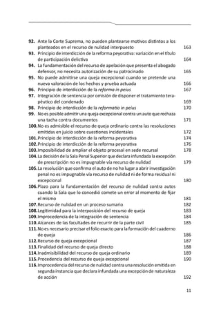 11
92.	 Ante la Corte Suprema, no pueden plantearse motivos distintos a los
planteados en el recurso de nulidad interpuesto
93.	 Principio de interdicción de la reforma peyorativa: variación en el título
de participación delictiva
94.	 La fundamentación del recurso de apelación que presenta el abogado
defensor, no necesita autorización de su patrocinado
95.	 No puede admitirse una queja excepcional cuando se pretende una
nueva valoración de los hechos y prueba actuada
96.	 Principio de interdicción de la reforma in peius
97.	 Integración de sentencia por omisión de disponer el tratamiento tera-
péutico del condenado
98.	 Principio de interdicción de la reformatio in peius
99.	 No es posible admitir una queja excepcional contra un auto que rechaza
una tacha contra documentos
100.	No es admisible el recurso de queja ordinario contra las resoluciones
emitidas en juicio sobre cuestiones incidentales
101.	Principio de interdicción de la reforma peyorativa
102.	Principio de interdicción de la reforma peyorativa
103.	Imposibilidad de ampliar el objeto procesal en sede recursal
104.	La decisión de la Sala Penal Superior que declara infundada la excepción
de prescripción no es impugnable vía recurso de nulidad
105.	La resolución que confirma el auto de no ha lugar a abrir investigación
penal no es impugnable vía recurso de nulidad ni de forma residual ni
excepcional
106.	Plazo para la fundamentación del recurso de nulidad contra autos
cuando la Sala que lo concedió comete un error al momento de fijar
el mismo
107.	Recurso de nulidad en un proceso sumario
108.	Legitimidad para la interposición del recurso de queja
109.	Improcedencia de la integración de sentencia
110.	Alcances de las facultades de recurrir de la parte civil
111.	No es necesario precisar el folio exacto para la formación del cuaderno
de queja
112.	Recurso de queja excepcional
113.	Finalidad del recurso de queja directo
114.	Inadmisibilidad del recurso de queja ordinario
115.	Procedencia del recurso de queja excepcional
116.	Improcedencia del recurso de nulidad contra una resolución emitida en
segunda instancia que declara infundada una excepción de naturaleza
de acción
163
164
165
166
167
169
170
171
172
174
176
178
179
180
181
182
183
184
185
186
187
188
189
190
192
 