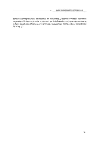 101
CUESTIONES DE DERECHO PROBATORIO
para enervar la presunción de inocencia del imputado (…); además la falta de elementos
de prueba objetivos no permite la construcción de inferencias acerca de unos supuestos
indicios de falsa justificación, cuya premisa o supuesto de hecho no tiene consistencia
fáctica (…)”
 