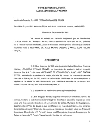 CORTE SUPREMA DE JUSTICIA
                              LA DE CASACION CIVIL Y AGRARIA




Magistrado Ponente: Dr. JOSE FERNANDO RAMIREZ GOMEZ


Santafé de Bogotá, D.C., veintidós (22) de abril de mil novecientos noventa y siete (1997)


                                      Referencia: Expediente No. 4461


                       Se decide el recurso de casación interpuesto por el demandante
LEOCARDO ANTONIO APONTE CASTRO contra la sentencia de 16 de julio de 1992 proferida
por el Tribunal Superior del Distrito Judicial de Manizales, en este proceso ordinario que suscitó el
recurrente frente a HERNANDO DE JESUS MUÑOZ GALLEGO y ANGEL JULIO RINCON
RIVERA.




                                         ANTECEDENTES


                       1. El 13 de diciembre de 1989 ante el Juzgado Civil del Circuito de Anserma
(Caldas), LEOCARDO ANTONIO APONTE, por intermedio de apoderado judicial, presentó
demanda (fols. 4 al 7, c.1), frente a HERNANDO DE JESUS MUÑOZ y ANGEL JULIO RINCON
RIVERA, pretendiendo se declarara la nulidad absoluta del contrato de promesa de permuta
celebrado el 6 de agosto de 1982, acerca de los inmuebles descritos en los numerales primero y
segundo de los hechos del libelo demandatorio y se ordenara la restitución de los bienes a sus
dueños conforme a lo dispuesto en el artículo 1746 del C. C.


                       2. El actor fundó las pretensiones en los siguientes hechos:


                       2.1. El 6 de agosto de 1982 las partes celebraron un contrato de promesa de
permuta, mediante el cual el demandante “entregó” los derechos de posesión y mejoras que tenía
sobre una finca agrícola ubicada en el corregimiento de Galicia, Municipio de Bugalagrande,
Departamento del Valle del Cauca, la cual identificó por sus respectivos linderos. A su turno los
demandados entregaron “El derecho de posesión y mejoras que tiene (sic.) sobre una finca rural
denominada ‘El Jardincito’ y ‘El Porvenir’, situada en el Municipio de Anserma”, Departamento de
Caldas, en la vereda “El Poblado”, la cual también identifica por los linderos.


                                                                                                   1
 