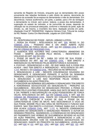 serventia do Registro de Imóveis, enquanto que os demandados têm posse
proveniente das relações familiares e pelo direito de saisina, decorrente da
abertura da sucessão da ex-esposa do demandante e mãe do demandado. Em
decorrência, merece acolhimento, em parte, o pedido, para o fim de reintegrar
o demandante no imóvel, sem excluir, todavia, a posse dos demandados. A
superação do estado de indivisão, e de comunhão de posse, depende da
utilização da via processual adequada, conforme o interesse da parte, ação de
divisão, ou, até mesmo, o inventário dos bens. Apelação provida em parte.
(Apelação Cível Nº 70020497632, Vigésima Câmara Cível, Tribunal de Justiça
do RS, Relator: Carlos Cini Marchionatti, Julgado em 23/01/2008)
Ementa
05 - REINTEGRACAO DE POSSE - IMOVEL URBANO (LOTES).
1. PERDA DA POSSE - INTELIGENCIA DO ART. 520, INCISO IV, DO
CÓDIGO CIVIL - PASSADO ANO E DIA AINDA ADMITE AÇÃO
POSSESSORIA DE FORCA VELHA - ART. 523 DO CÓDIGO CIVIL E ART.
924 DO CÓDIGO DE PROCESSO CIVIL.
2. AUSENCIA DOS AUTORES NAO CARACTERIZOU ABANDONO DA
POSSE - SEMPRE ZELARAM PELO IMOVEL - INEXISTENCIA DE
VIOLACAO AO ART. 522 DO CPC.
3. POSSE DE MA-FE DA RE - SABIA DO VICIO DE SUA POSSE -
INTELIGENCIA DO ART. 490 DO CÓDIGO CIVIL - SEM DIREITO A
INDENIZACAO OU RETENCAO PELAS BENFEITORIAS E ACESSOES.
4. EVICCAO - DENUNCIACAO A LIDE - RE QUE SABIA QUE A COISA ERA
ALHEIA - NAO TEM DIREITO A INDENIZACAO - INTELIGENCIA DO ART.
1.117, INCISO II, DO CÓDIGO CIVIL - RECURSO DA RE IMPROVIDO.
5. DENUNCIACAO A LIDE - INEXISTE CON-DENACAO SOLIDARIA DO
DENUNCIANTE E DENUNCIADO PERANTE O AUTOR DA DEMANDA
PRINCIPAL - CONCEITO RESTRITO DO LITISCONSORCIO NO CASO.
6. DENUNCIADO A LIDE NAO RESPONDE PELAS VERBAS DE
SUCUMBENCIA DA AÇÃO PRINCIPAL.
7. VENCEDOR NA DEMANDA SECUNDARIA O DENUNCIADO TEM DIREITO
A HONORARIOS ADVOCATICIOS DO DENUNCIAN-TE - PRINCIPIO DA
SUCUMBENCIA - RECURSO DO DENUNCIADO PROVIDO. A PERDA DA
POSSE PELO LEGITIMO POSSUIDOR, AINDA QUE DATE DE MAIS DE ANO
E DIA, PERMITE A RECUPERAÇÃO VIA AÇÃO POSSESSORIA DE FORCA
VELHA. INTELIGENCIA DO ART. 523 DO CÓDIGO CIVIL E ART. 924 DO
CÓDIGO DE PROCESSO CIVIL. DIANTE DO CONJUNTO PROBATORIO
DOS AUTOS, CHEGA-SE A ILACAO DE QUE A POSSE DA RE
CARACTERIZA-SE COMO DE MA-FE. NAO DESCONHECIA O VICIO DE
SUA POSSE, MAXIME PELO SEU GRAU DE INSTRUCAO E FUNCAO QUE
EXERCE. NAO TEM DIREITO A EVICCAO, PORQUE SABIA QUE A COISA
ERA ALHEIA (CÓDIGO CIVIL, ART. 1.117, II). INEXISTE CONDENACAO
SOLIDARIA DO DENUNCIANTE E DENUNCIADO PERANTE O AUTOR DA
DEMANDA PRINCIPAL. INADMISSIVEL A CONDENACAO DO DENUNCIADO
AO PAGAMENTO DAS VERBAS DE SUCUMBENCIA DEVIDAS AO AUTOR
DA AÇÃO PRINCIPAL. IMPROCEDENTE A DENUNCIACAO A LIDE, O
DENUNCIANTE ARCARA COM OS HONORARIOS ADVOCATICIOS DO
DENUNCIADO, DIANTE DO PRINCIPIO DA SUCUMBENCIA. LEGISLACAO:
CC - ART 520, IV. CC - ART 523 . CPC - ART 924 . CPC - ART 522 . CC - ART
 