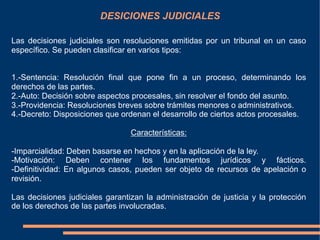 DESICIONES JUDICIALES
Las decisiones judiciales son resoluciones emitidas por un tribunal en un caso
específico. Se pueden clasificar en varios tipos:
1.-Sentencia: Resolución final que pone fin a un proceso, determinando los
derechos de las partes.
2.-Auto: Decisión sobre aspectos procesales, sin resolver el fondo del asunto.
3.-Providencia: Resoluciones breves sobre trámites menores o administrativos.
4.-Decreto: Disposiciones que ordenan el desarrollo de ciertos actos procesales.
Características:
-Imparcialidad: Deben basarse en hechos y en la aplicación de la ley.
-Motivación: Deben contener los fundamentos jurídicos y fácticos.
-Definitividad: En algunos casos, pueden ser objeto de recursos de apelación o
revisión.
Las decisiones judiciales garantizan la administración de justicia y la protección
de los derechos de las partes involucradas.
 