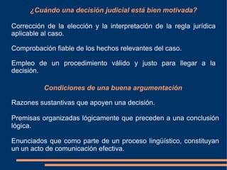 ¿Cuándo una decisión judicial está bien motivada?
Corrección de la elección y la interpretación de la regla jurídica
aplicable al caso.
Comprobación fiable de los hechos relevantes del caso.
Empleo de un procedimiento válido y justo para llegar a la
decisión.
Condiciones de una buena argumentación
Razones sustantivas que apoyen una decisión.
Premisas organizadas lógicamente que preceden a una conclusión
lógica.
Enunciados que como parte de un proceso lingüístico, constituyan
un un acto de comunicación efectiva.
 