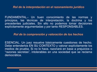 Rol de la interpretación en el razonamiento jurídico
FUNDAMENTAL.- Un buen conocimiento de las normas y
principios, las técnicas de interpretación, la doctrina y los
precedentes judiciales. Sin ello no podemos tomar decisiones
explícitamente argumentadas y por tanto RESPONSABLES.
Rol de la comprensión y valoración de los hechos
ESENCIAL. Un juez resuelve básicamente cuestiones de hecho.
Debe entenderlos EN SU CONTEXTO y valorar explícitamente los
medios de prueba. Si no lo hace, razonará en base a prejuicios o
“razones secretas”, intolerables en una sociedad que se reclama
democrática.
 