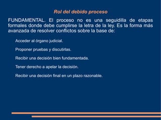 Rol del debido proceso
FUNDAMENTAL. El proceso no es una seguidilla de etapas
formales donde debe cumplirse la letra de la ley. Es la forma más
avanzada de resolver conflictos sobre la base de:
Acceder al órgano judicial.
Proponer pruebas y discutirlas.
Recibir una decisión bien fundamentada.
Tener derecho a apelar la decisión.
Recibir una decisión final en un plazo razonable.
 