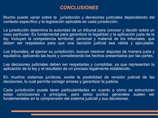 CONCLUSIONES
Mucho puede variar sobre la jurisdicción y decisiones judiciales dependiendo del
contexto específico y la legislación aplicable en cada jurisdicción.
La jurisdicción determina la autoridad de un tribunal para conocer y decidir sobre un
caso particular. Es fundamental para garantizar la legalidad y la aplicación justa de la
ley. Incluyen la competencia territorial, personal y material de los tribunales, que
deben ser respetados para que una decisión judicial sea válida y ejecutable.
Los tribunales, al ejercer su jurisdicción, buscan resolver disputas de manera justa y
equitativa, aplicando las leyes y considerando los hechos presentados por las partes.
Las decisiones judiciales deben ser respetadas y cumplidas, ya que representan la
aplicación de la ley y el resultado de un proceso legalmente establecido.
En muchos sistemas jurídicos, existe la posibilidad de revisión judicial de las
decisiones, lo cual permite corregir errores y garantizar la justicia.
Cada jurisdicción puede tener particularidades en cuanto a cómo se estructuran
estas conclusiones y principios, pero estos puntos generales suelen ser
fundamentales en la comprensión del sistema judicial y sus decisiones.
 