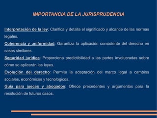 IMPORTANCIA DE LA JURISPRUDENCIA
Interpretación de la ley: Clarifica y detalla el significado y alcance de las normas
legales.
Coherencia y uniformidad: Garantiza la aplicación consistente del derecho en
casos similares.
Seguridad jurídica: Proporciona predictibilidad a las partes involucradas sobre
cómo se aplicarán las leyes.
Evolución del derecho: Permite la adaptación del marco legal a cambios
sociales, económicos y tecnológicos.
Guía para jueces y abogados: Ofrece precedentes y argumentos para la
resolución de futuros casos.
 