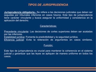 TIPOS DE JURISPRUDENCIA
Jurisprudencia obligatoria.- Se refiere a las decisiones judiciales que deben ser
seguidas por tribunales inferiores en casos futuros. Este tipo de jurisprudencia
tiene carácter vinculante y busca asegurar la uniformidad y consistencia en la
aplicación del derecho.
Características:
Precedente vinculante: Las decisiones de cortes superiores deben ser acatadas
por las inferiores.
Estabilidad jurídica: Fomenta la predictibilidad y la seguridad jurídica.
Eficiencia judicial: Evita la reiteración de argumentos en casos similares.
Función:
Este tipo de jurisprudencia es crucial para mantener la coherencia en el sistema
judicial y garantizar que las leyes se apliquen de manera uniforme en todos los
casos.
 