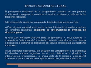 PRESUPUESTO ESTRUCTURAL
El presupuesto estructural de la jurisprudencia consiste en una jerarquía
juirsdiccional encargada de mantener el sentido constante y uniforme de las
decisiones judiciales.
Este presupuesto puede ser interpretado desde distintos puntos de vista:
a) Para algunos, especialmente en los países dotados de tribunales superiores
con funciones casatorias, solamente es jurisprudencia la emanada del
tribunal superior;
b) Para otros, conviene distinguir entre “jurisprudencia” y "usos forenses”; 1°
solamente es “jurisprudencia” la actividad decisoria material y sería uso forense
la decisión o el conjunto de decisiones del tribunal referentes a las cuestiones
procesales;
c) Las anteriores distinciones, sin embargo, no corresponden a la sistemática
del derecho procesal argentino, en el cual, debido a la pluralidad de
ordenamientos jurisdiccionales, el presupuesto de la jerarquía jurisdiccional,
solamente implica la influencia de algunas sentencias judiciales sobre otras.
 