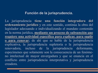 Función de la jurisprudencia.
La jurisprudencia tiene una función integradora del
ordenamiento jurídico y en este sentido, continúa la obra del
legislador adecuando e individualizando el mandato contenido
en la norma jurídica, mediante un proceso de subsunción que
requiere una actividad específica para explicar, para suplir
o para renovar; de ahí que se hable de la jurisprudencia
explicativa, la jurisprudencia supletoria o la jurisprudencia
renovadora, incluso de la jurisprudencia deformante,
especímenes que solamente son la consecuencia de un fenóme-
no intelectual de mayor envergadura y que se enuncia en el
conflicto entre jurisprudencia interpretativa y jurisprudencia
creadora.
 