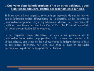 ¿Qué valor tiene la jurisprudencia?, o en otras palabras, ¿qué
significado adquiere, dentro del ordenamiento jurídico.
Si la respuesta fuera negativa, se estaría en presencia de una institución
que difícilmente-podría diferenciarse de la doctrina de los autores: la
jurisprudencia-opinión, cuya significación dentro del ordenamiento
jurídico como forma de manifestación del Derecho Procesal dependería
del poder de convicción del antecedente.
Si la respuesta fuera afirmativa, se estaría en presencia de la
jurisprudencia-normativa, equiparable a la norma en cuanto a la
obligatoriedad, que si por un lado choca contra la independencia volitiva
de los jueces inferiores, por otro lado erige al juez en legislador
quebrando el equilibrio de los poderes del Estado
 