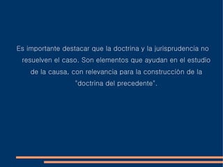 Es importante destacar que la doctrina y la jurisprudencia no
resuelven el caso. Son elementos que ayudan en el estudio
de la causa, con relevancia para la construcción de la
"doctrina del precedente".
 