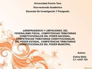 Autora:
Colina Nidia
C.I: 4.637.193
Universidad Fermín Toro
Vice-rectorado Académico
Decanato De Investigación Y Postgrado
JURISPRUDENCIA Y LIMITACIONES, DEL
FEDERALISMO FISCAL. COMPETENCIAS TRIBUTARIAS
CONSTITUCIONALES DEL PODER NACIONAL.
COMPETENCIAS TRIBUTARIAS CONSTITUCIONALES
DEL PODER ESTADAL. COMPETENCIAS TRIBUTARIAS
CONSTITUCIONALES DEL PODER MUNICIPAL.
 