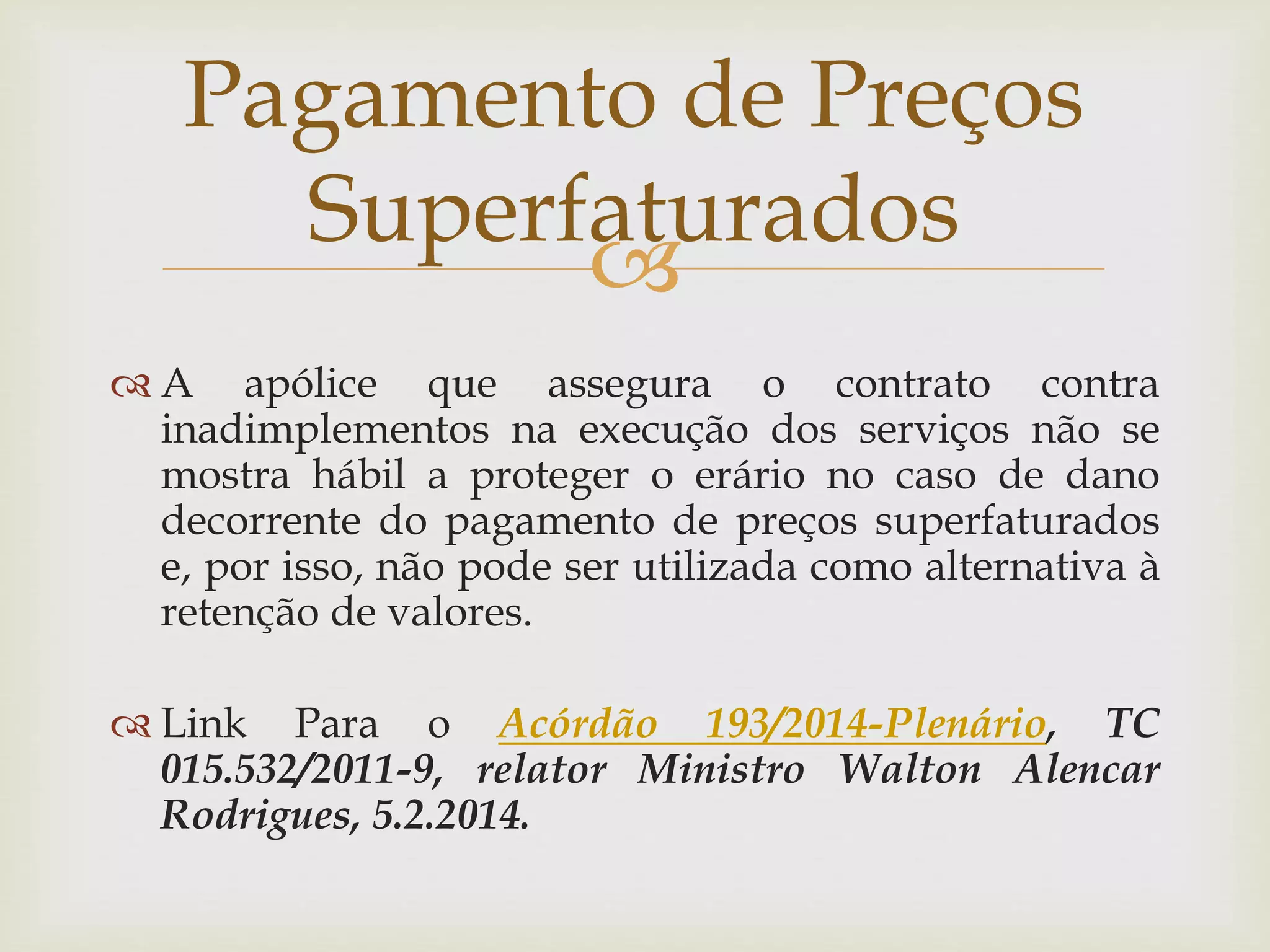 
 A apólice que assegura o contrato contra
inadimplementos na execução dos serviços não se
mostra hábil a proteger o erário no caso de dano
decorrente do pagamento de preços superfaturados
e, por isso, não pode ser utilizada como alternativa à
retenção de valores.
 Link Para o Acórdão 193/2014-Plenário, TC
015.532/2011-9, relator Ministro Walton Alencar
Rodrigues, 5.2.2014.
Pagamento de Preços
Superfaturados
 