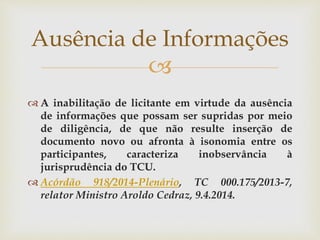 
 A inabilitação de licitante em virtude da ausência
de informações que possam ser supridas por meio
de diligência, de que não resulte inserção de
documento novo ou afronta à isonomia entre os
participantes, caracteriza inobservância à
jurisprudência do TCU.
 Acórdão 918/2014-Plenário, TC 000.175/2013-7,
relator Ministro Aroldo Cedraz, 9.4.2014.
Ausência de Informações
 