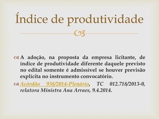 
 A adoção, na proposta da empresa licitante, de
índice de produtividade diferente daquele previsto
no edital somente é admissível se houver previsão
explícita no instrumento convocatório.
 Acórdão 938/2014-Plenário, TC 012.718/2013-0,
relatora Ministra Ana Arraes, 9.4.2014.
Índice de produtividade
 