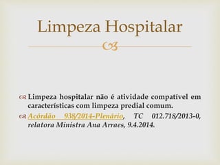 
 Limpeza hospitalar não é atividade compatível em
características com limpeza predial comum.
 Acórdão 938/2014-Plenário, TC 012.718/2013-0,
relatora Ministra Ana Arraes, 9.4.2014.
Limpeza Hospitalar
 