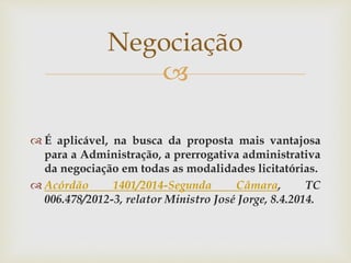 
 É aplicável, na busca da proposta mais vantajosa
para a Administração, a prerrogativa administrativa
da negociação em todas as modalidades licitatórias.
 Acórdão 1401/2014-Segunda Câmara, TC
006.478/2012-3, relator Ministro José Jorge, 8.4.2014.
Negociação
 