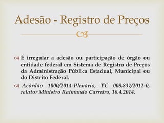 
 É irregular a adesão ou participação de órgão ou
entidade federal em Sistema de Registro de Preços
da Administração Pública Estadual, Municipal ou
do Distrito Federal.
 Acórdão 1000/2014-Plenário, TC 008.837/2012-0,
relator Ministro Raimundo Carreiro, 16.4.2014.
Adesão - Registro de Preços
 