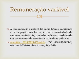 
 A remuneração variável, tal como bônus, comissões
e participação nos lucros, é discricionariedade da
empresa contratante, que não pode ser considerada
nos orçamentos de referência para obras públicas.
 Acórdão 1010/2014-Plenário, TC 006.635/2011-3,
relatora Ministra Ana Arraes, 16.4.2014.
Remuneração variável
 