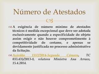 
 A exigência de número mínimo de atestados
técnicos é medida excepcional que deve ser adotada
exclusivamente quando a especificidade do objeto
assim exigir e não houver comprometimento à
competitividade do certame, e apenas se
devidamente justificada no processo administrativo
da licitação.
 Acórdão 1557/2014-Segunda Câmara, TC
033.435/2013-8, relatora Ministra Ana Arraes,
15.4.2014.
Número de Atestados
 