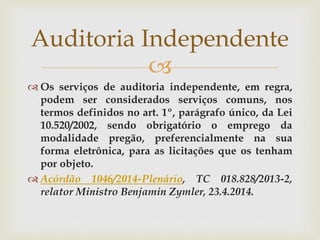 
 Os serviços de auditoria independente, em regra,
podem ser considerados serviços comuns, nos
termos definidos no art. 1º, parágrafo único, da Lei
10.520/2002, sendo obrigatório o emprego da
modalidade pregão, preferencialmente na sua
forma eletrônica, para as licitações que os tenham
por objeto.
 Acórdão 1046/2014-Plenário, TC 018.828/2013-2,
relator Ministro Benjamin Zymler, 23.4.2014.
Auditoria Independente
 