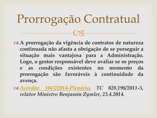 
 A prorrogação da vigência de contratos de natureza
continuada não afasta a obrigação de se perseguir a
situação mais vantajosa para a Administração.
Logo, o gestor responsável deve avaliar se os preços
e as condições existentes no momento da
prorrogação são favoráveis à continuidade da
avença.
 Acórdão 1047/2014-Plenário, TC 028.198/2011-5,
relator Ministro Benjamin Zymler, 23.4.2014.
Prorrogação Contratual
 
