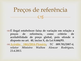 
 É ilegal estabelecer faixa de variação em relação a
preços de referência, como critério de
aceitabilidade de preço global, pois ofende o
disposto no art. 40, inciso X, da Lei 8.666/93.
 Acórdão 1061/2014-Plenário, TC 009.701/2007-4,
relator Ministro Walton Alencar Rodrigues,
23.4.2013.
Preços de referência
 