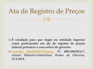 
 É condição para que órgão ou entidade ingresse
como participante em ata de registro de preços
federal pertencer a essa esfera de governo.
 Acórdão 1054/2014-Plenário, TC 000.580/2014-7,
relator Ministro-Substituto Weder de Oliveira,
23.4.2014.
Ata de Registro de Preços
 