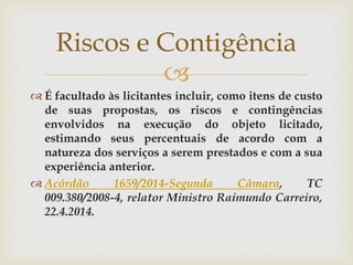 
 É facultado às licitantes incluir, como itens de custo
de suas propostas, os riscos e contingências
envolvidos na execução do objeto licitado,
estimando seus percentuais de acordo com a
natureza dos serviços a serem prestados e com a sua
experiência anterior.
 Acórdão 1659/2014-Segunda Câmara, TC
009.380/2008-4, relator Ministro Raimundo Carreiro,
22.4.2014.
Riscos e Contigência
 