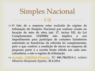 
 O fato de a empresa estar excluída do regime de
tributação do Simples Nacional por realizar cessão ou
locação de mão de obra (art. 17, inciso XII, da Lei
Complementar 123/2006) não implica o seu
impedimento para participar de certames licitatórios
auferindo os benefícios da referida lei complementar,
pois o que confere a condição de micro ou empresa de
pequeno porte é a receita bruta obtida em cada ano-
calendário, e não o regime de tributação.
 Acórdão 1100/2014-Plenário, TC 006.706/2014-2, relator
Ministro Benjamin Zymler, 30.4.2014.
Simples Nacional
 